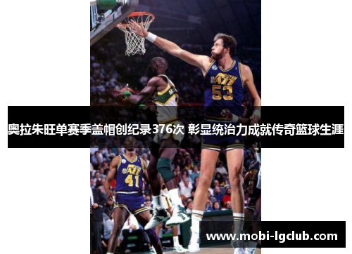 奥拉朱旺单赛季盖帽创纪录376次 彰显统治力成就传奇篮球生涯