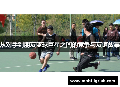 从对手到朋友篮球巨星之间的竞争与友谊故事