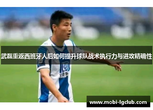 武磊重返西班牙人后如何提升球队战术执行力与进攻精确性