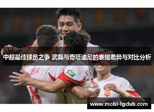 中超最佳球员之争 武磊与奇塔迪尼的表现差异与对比分析