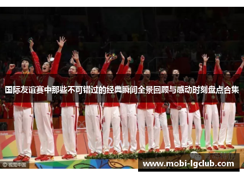 国际友谊赛中那些不可错过的经典瞬间全景回顾与感动时刻盘点合集