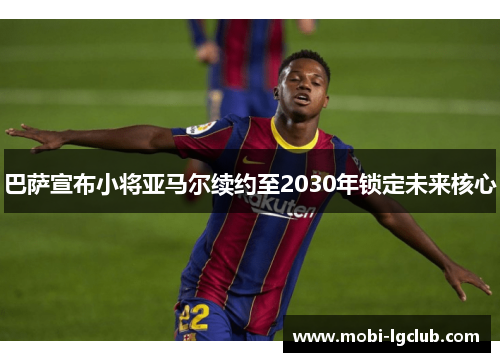 巴萨宣布小将亚马尔续约至2030年锁定未来核心