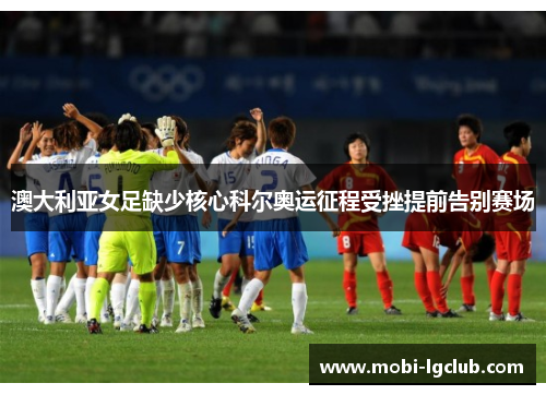 澳大利亚女足缺少核心科尔奥运征程受挫提前告别赛场