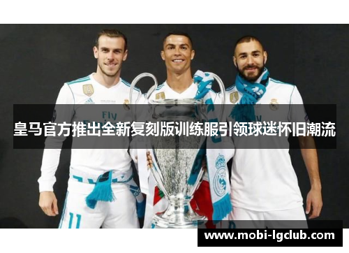 皇马官方推出全新复刻版训练服引领球迷怀旧潮流